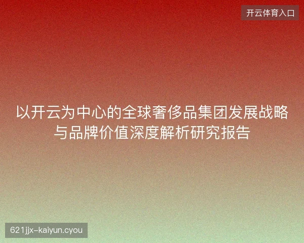 以开云为中心的全球奢侈品集团发展战略与品牌价值深度解析研究报告