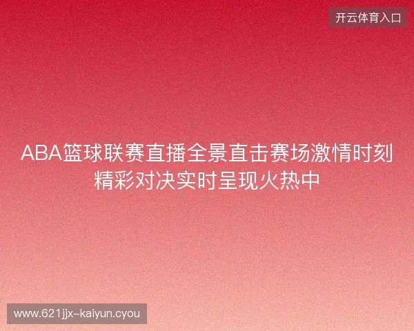ABA篮球联赛直播全景直击赛场激情时刻精彩对决实时呈现火热中