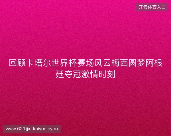 回顾卡塔尔世界杯赛场风云梅西圆梦阿根廷夺冠激情时刻