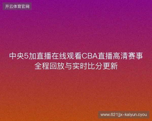 中央5加直播在线观看CBA直播高清赛事全程回放与实时比分更新