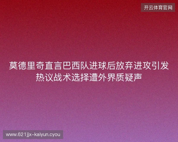 莫德里奇直言巴西队进球后放弃进攻引发热议战术选择遭外界质疑声